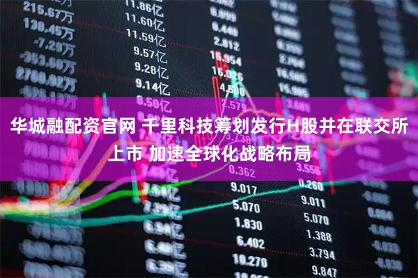 华城融配资官网 千里科技筹划发行H股并在联交所上市 加速全球化战略布局