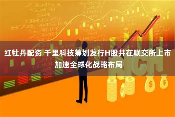 红牡丹配资 千里科技筹划发行H股并在联交所上市 加速全球化战略布局