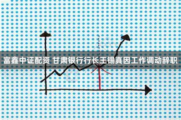 富鑫中证配资 甘肃银行行长王锡真因工作调动辞职