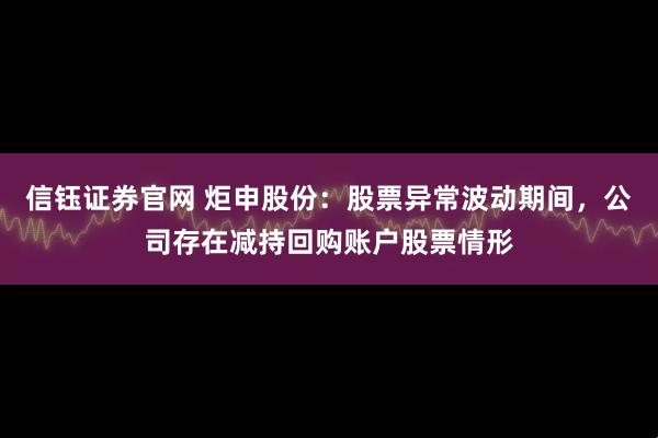信钰证券官网 炬申股份：股票异常波动期间，公司存在减持回购账户股票情形
