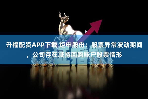 升福配资APP下载 炬申股份：股票异常波动期间，公司存在减持回购账户股票情形