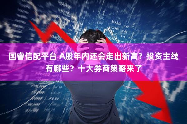 国睿信配平台 A股年内还会走出新高？投资主线有哪些？十大券商策略来了