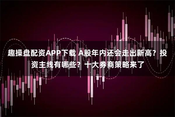 趣操盘配资APP下载 A股年内还会走出新高？投资主线有哪些？十大券商策略来了