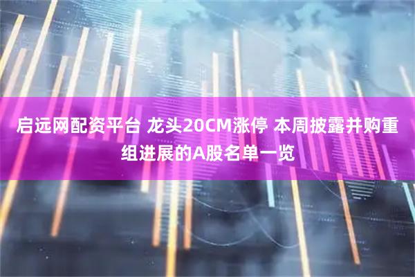 启远网配资平台 龙头20CM涨停 本周披露并购重组进展的A股名单一览