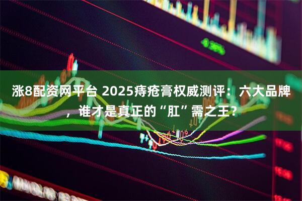 涨8配资网平台 2025痔疮膏权威测评：六大品牌，谁才是真正的“肛”需之王？