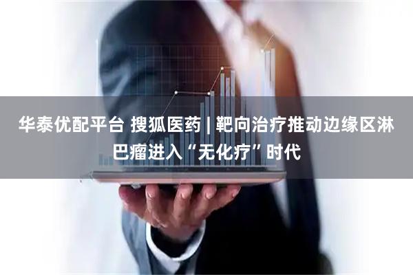华泰优配平台 搜狐医药 | 靶向治疗推动边缘区淋巴瘤进入“无化疗”时代