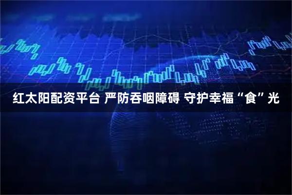 红太阳配资平台 严防吞咽障碍 守护幸福“食”光