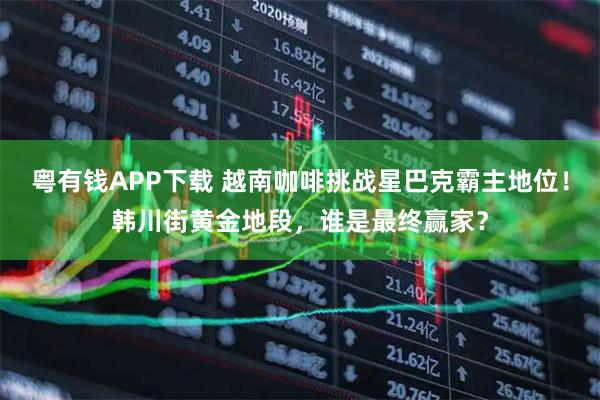 粤有钱APP下载 越南咖啡挑战星巴克霸主地位！韩川街黄金地段，谁是最终赢家？