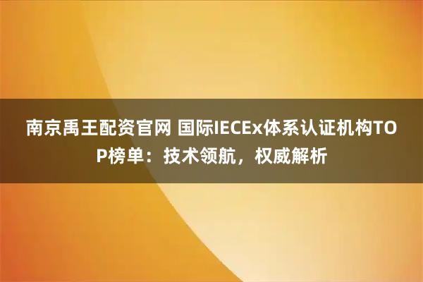 南京禹王配资官网 国际IECEx体系认证机构TOP榜单：技术领航，权威解析
