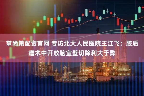掌尚策配资官网 专访北大人民医院王江飞：胶质瘤术中开放脑室壁切除利大于弊