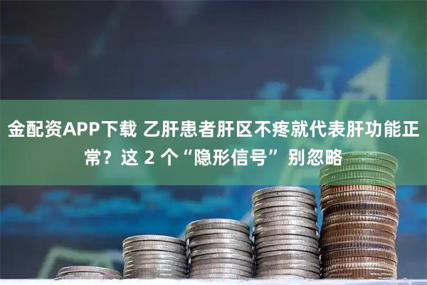 金配资APP下载 乙肝患者肝区不疼就代表肝功能正常？这 2 个“隐形信号” 别忽略