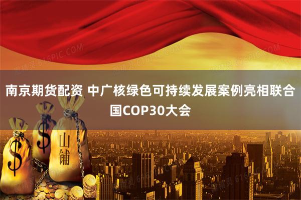 南京期货配资 中广核绿色可持续发展案例亮相联合国COP30大会