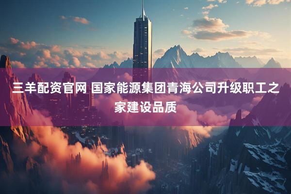 三羊配资官网 国家能源集团青海公司升级职工之家建设品质