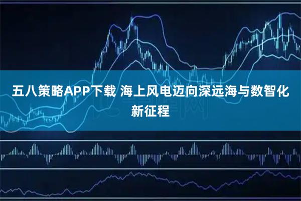 五八策略APP下载 海上风电迈向深远海与数智化新征程