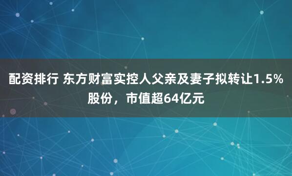 配资排行 东方财富实控人父亲及妻子拟转让1.5%股份，市值超64亿元