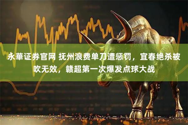 永華证券官网 抚州浪费单刀遭惩罚，宜春绝杀被吹无效，赣超第一次爆发点球大战