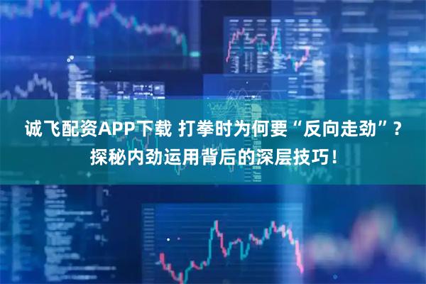 诚飞配资APP下载 打拳时为何要“反向走劲”？探秘内劲运用背后的深层技巧！