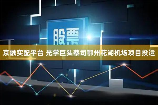 京融实配平台 光学巨头蔡司鄂州花湖机场项目投运