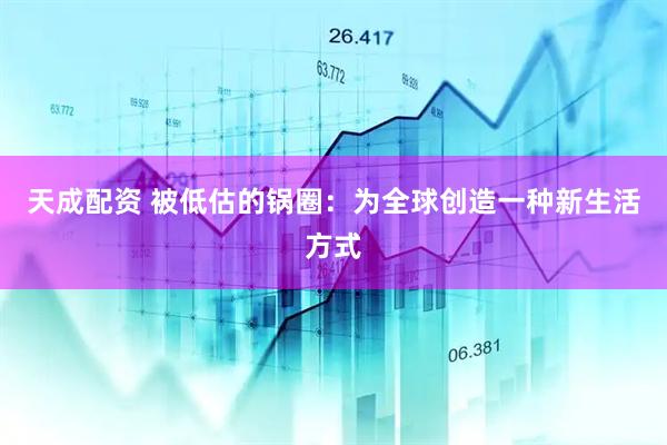 天成配资 被低估的锅圈：为全球创造一种新生活方式