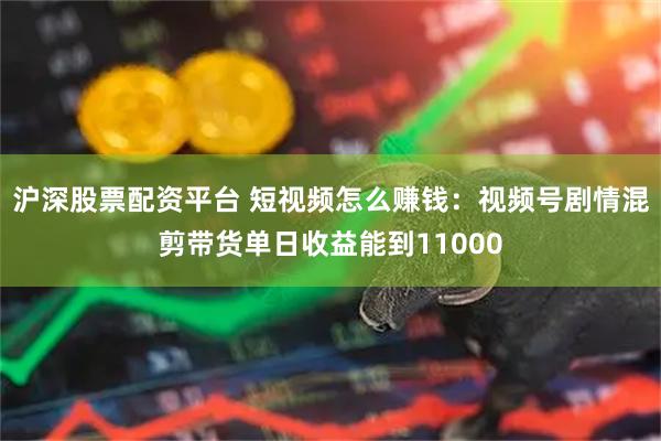 沪深股票配资平台 短视频怎么赚钱：视频号剧情混剪带货单日收益能到11000