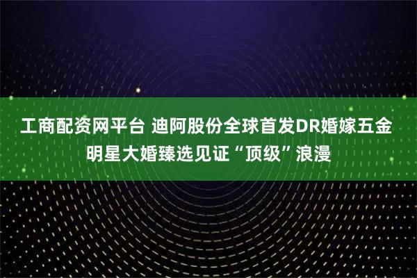 工商配资网平台 迪阿股份全球首发DR婚嫁五金 明星大婚臻选见证“顶级”浪漫