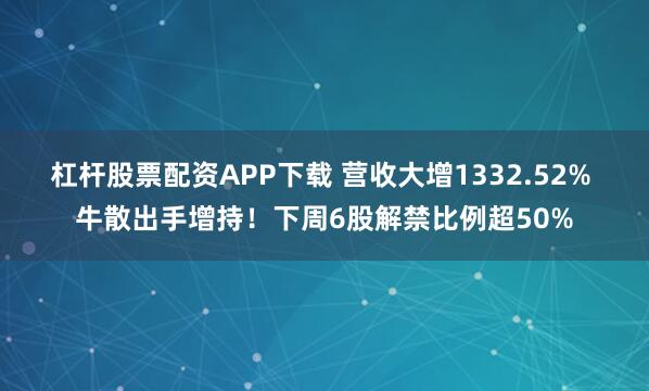 杠杆股票配资APP下载 营收大增1332.52% 牛散出手增持！下周6股解禁比例超50%