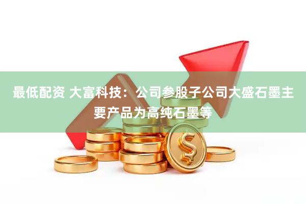最低配资 大富科技：公司参股子公司大盛石墨主要产品为高纯石墨等
