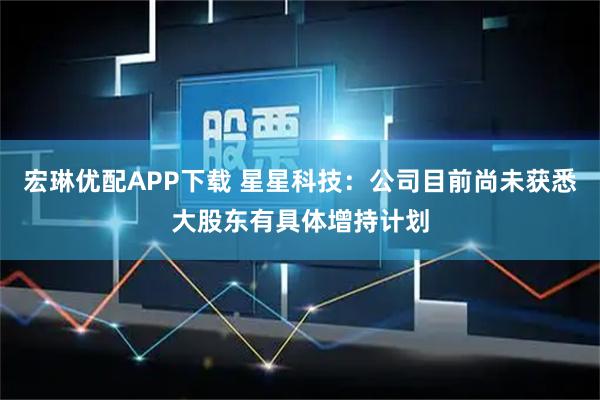 宏琳优配APP下载 星星科技：公司目前尚未获悉大股东有具体增持计划