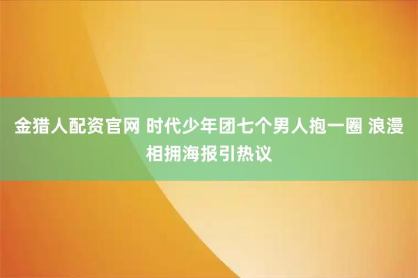 金猎人配资官网 时代少年团七个男人抱一圈 浪漫相拥海报引热议