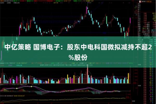 中亿策略 国博电子：股东中电科国微拟减持不超2%股份