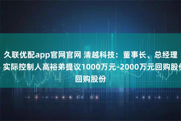 久联优配app官网官网 清越科技：董事长、总经理、实际控制人高裕弟提议1000万元-2000万元回购股份