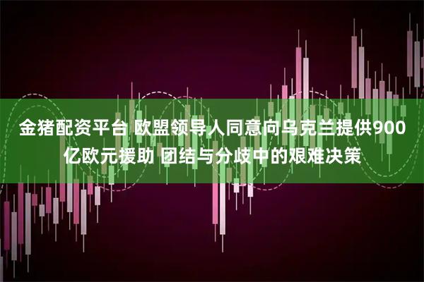 金猪配资平台 欧盟领导人同意向乌克兰提供900亿欧元援助 团结与分歧中的艰难决策