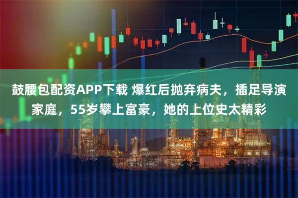 鼓腰包配资APP下载 爆红后抛弃病夫，插足导演家庭，55岁攀上富豪，她的上位史太精彩