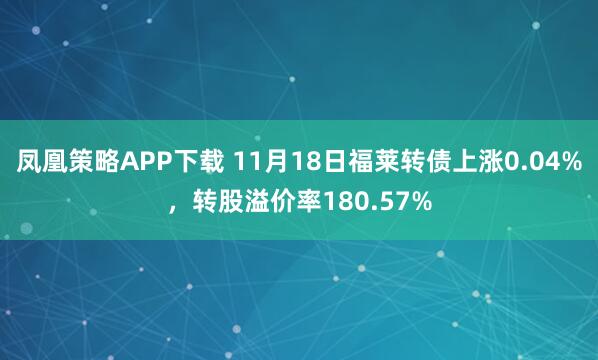 凤凰策略APP下载 11月18日福莱转债上涨0.04%，转股溢价率180.57%