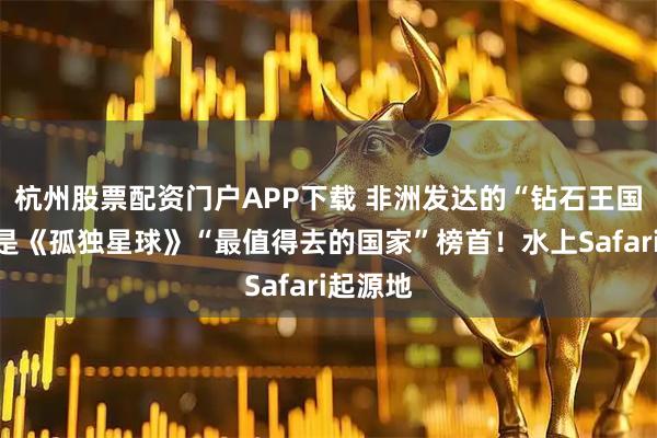 杭州股票配资门户APP下载 非洲发达的“钻石王国”，曾是《孤独星球》“最值得去的国家”榜首！水上Safari起源地