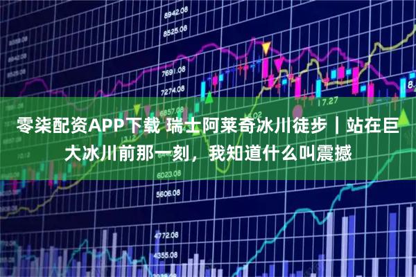 零柒配资APP下载 瑞士阿莱奇冰川徒步｜站在巨大冰川前那一刻，我知道什么叫震撼