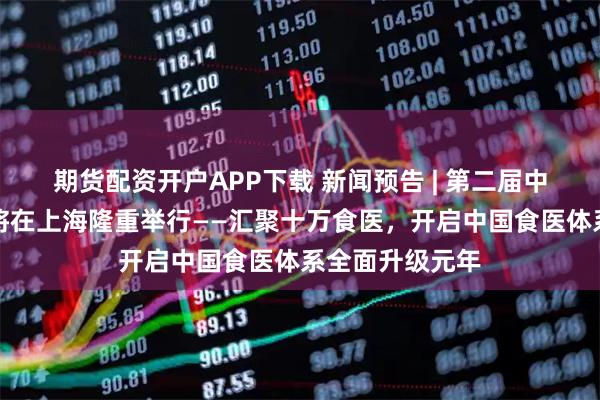 期货配资开户APP下载 新闻预告 | 第二届中华食医文化节将在上海隆重举行——汇聚十万食医，开启中国食医体系全面升级元年