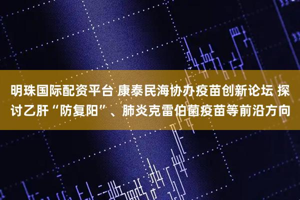 明珠国际配资平台 康泰民海协办疫苗创新论坛 探讨乙肝“防复阳”、肺炎克雷伯菌疫苗等前沿方向