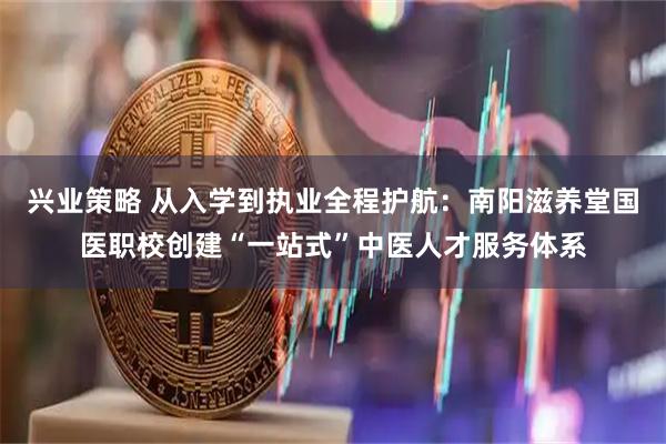 兴业策略 从入学到执业全程护航：南阳滋养堂国医职校创建“一站式”中医人才服务体系