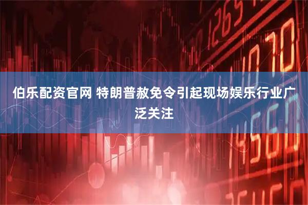 伯乐配资官网 特朗普赦免令引起现场娱乐行业广泛关注