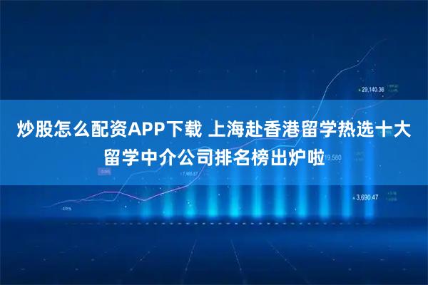 炒股怎么配资APP下载 上海赴香港留学热选十大留学中介公司排名榜出炉啦