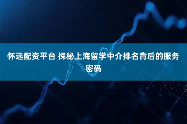 怀远配资平台 探秘上海留学中介排名背后的服务密码