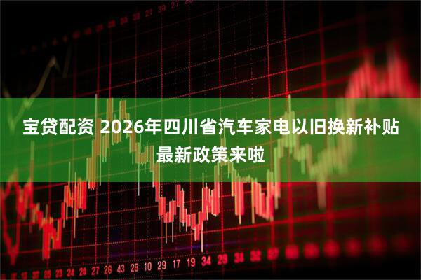 宝贷配资 2026年四川省汽车家电以旧换新补贴最新政策来啦