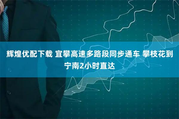 辉煌优配下载 宜攀高速多路段同步通车 攀枝花到宁南2小时直达