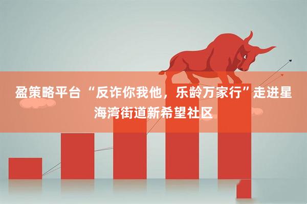 盈策略平台 “反诈你我他，乐龄万家行”走进星海湾街道新希望社区