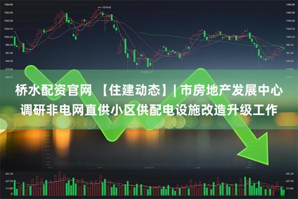桥水配资官网 【住建动态】| 市房地产发展中心调研非电网直供小区供配电设施改造升级工作