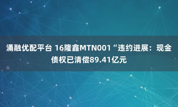 涌融优配平台 16隆鑫MTN001“违约进展：现金债权已清偿89.41亿元