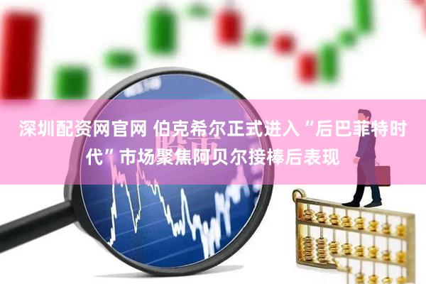 深圳配资网官网 伯克希尔正式进入“后巴菲特时代”市场聚焦阿贝尔接棒后表现