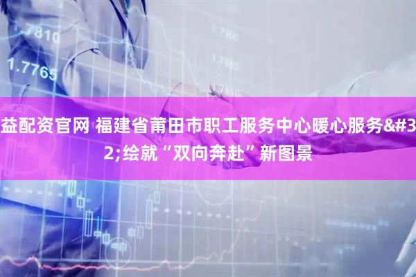 益配资官网 福建省莆田市职工服务中心暖心服务 绘就“双向奔赴”新图景