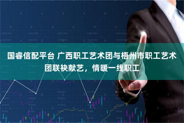 国睿信配平台 广西职工艺术团与梧州市职工艺术团联袂献艺，情暖一线职工